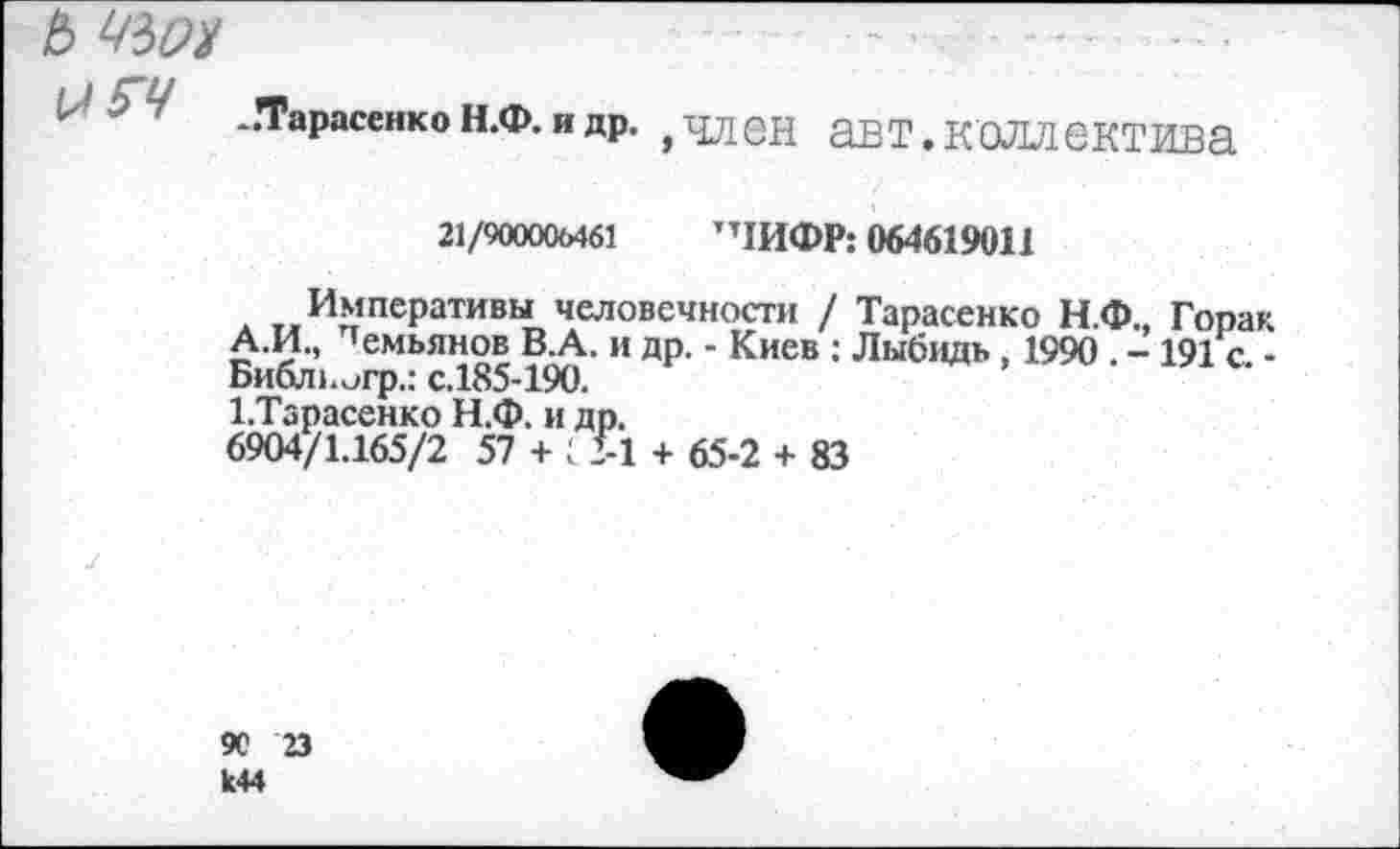 ﻿ь чью
-Тарасенко н.ф. и др. , член авт.коллектива
21/900006461 ”1ИФР: 064619011
Императивы человечности / Тарасенко Н.Ф., Гопак А.И., демьянов В.А. и др. - Киев ; Лыбидь , 1990 . - 191 с -Библногр,: с.185-190.
1.Тарасенко Н.Ф. и др.
6904/1.165/2 57 + С >1 + 65-2 + 83
90 23 к44